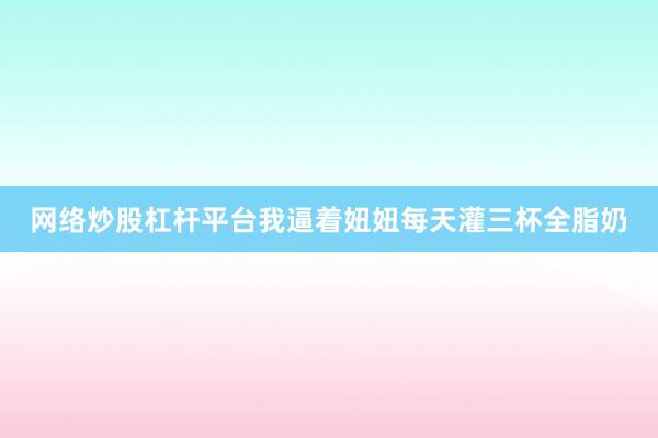 网络炒股杠杆平台我逼着妞妞每天灌三杯全脂奶