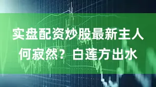 实盘配资炒股最新主人何寂然？白莲方出水