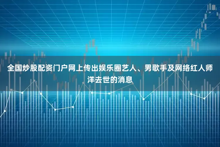 全国炒股配资门户网上传出娱乐圈艺人、男歌手及网络红人师洋去世的消息