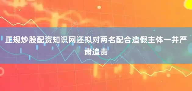 正规炒股配资知识网还拟对两名配合造假主体一并严肃追责