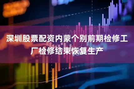 深圳股票配资内蒙个别前期检修工厂检修结束恢复生产