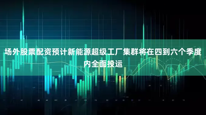 场外股票配资预计新能源超级工厂集群将在四到六个季度内全面投运