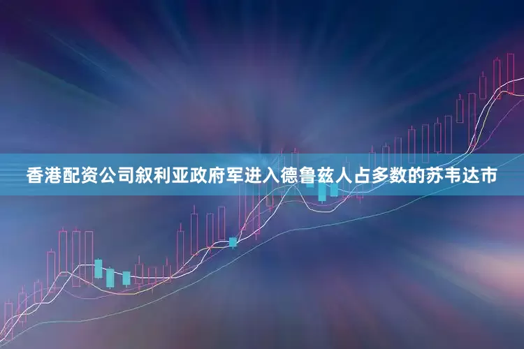 香港配资公司叙利亚政府军进入德鲁兹人占多数的苏韦达市