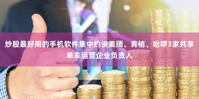 炒股最好用的手机软件集中约谈美团、青桔、哈啰3家共享单车运营企业负责人
