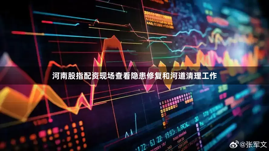 河南股指配资现场查看隐患修复和河道清理工作