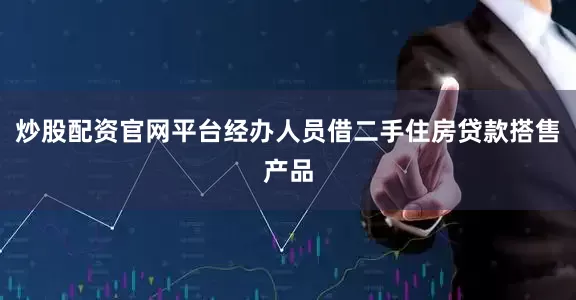 炒股配资官网平台经办人员借二手住房贷款搭售产品
