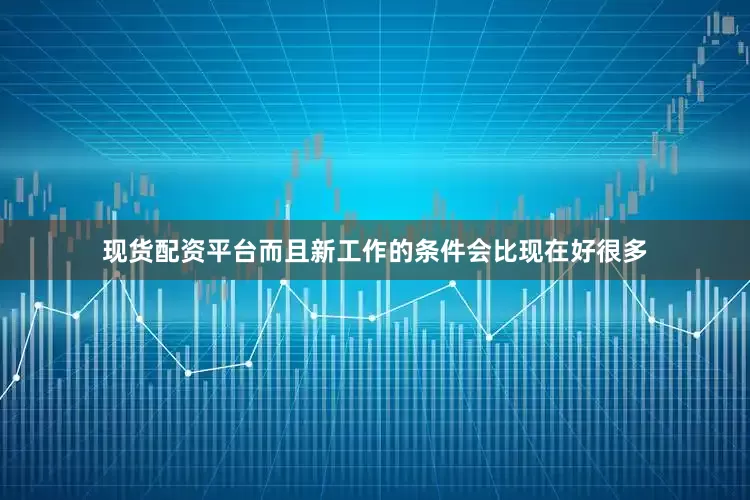 现货配资平台而且新工作的条件会比现在好很多