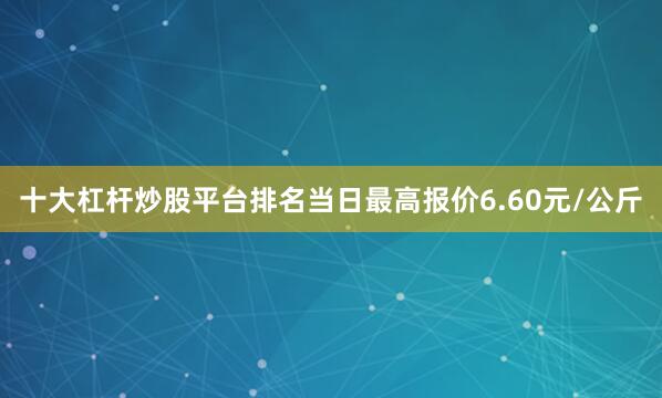 十大杠杆炒股平台排名当日最高报价6.60元/公斤