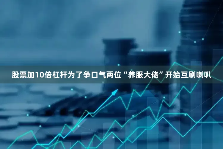 股票加10倍杠杆为了争口气两位“养服大佬”开始互刷喇叭
