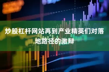 炒股杠杆网站再到产业精英们对落地路径的激辩