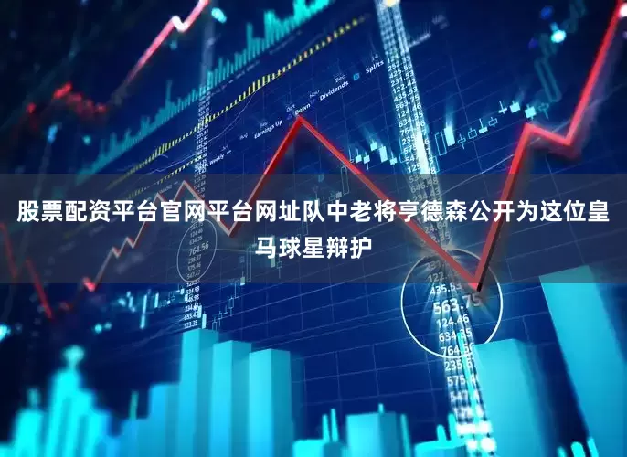 股票配资平台官网平台网址队中老将亨德森公开为这位皇马球星辩护
